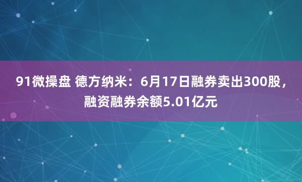 91微操盘 德方纳米：6月17日融券卖出300股，融资融券余额5.01亿元