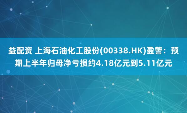 益配资 上海石油化工股份(00338.HK)盈警：预期上半年归母净亏损约4.18亿元到5.11亿元