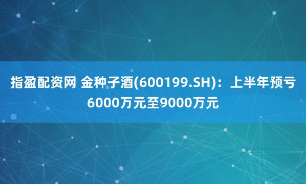 指盈配资网 金种子酒(600199.SH)：上半年预亏6000万元至9000万元