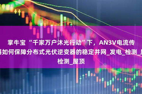掌牛宝 “千家万户沐光行动”下，AN3V电流传感器如何保障分布式光伏逆变器的稳定并网_发电_检测_屋顶