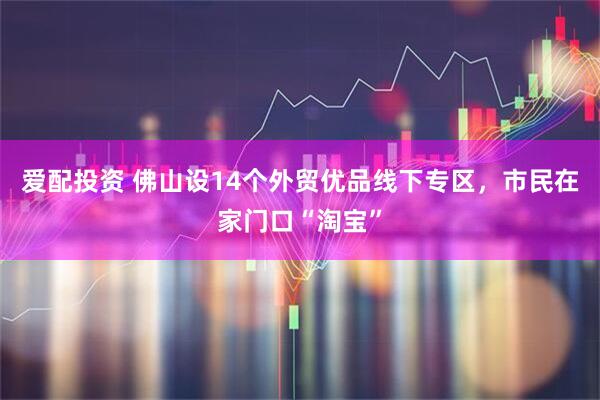 爱配投资 佛山设14个外贸优品线下专区，市民在家门口“淘宝”