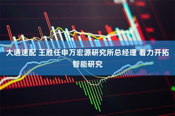 大通速配 王胜任申万宏源研究所总经理 着力开拓智能研究