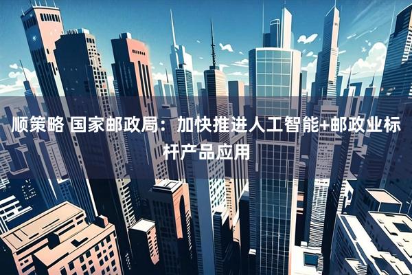 顺策略 国家邮政局：加快推进人工智能+邮政业标杆产品应用