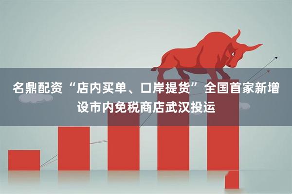 名鼎配资 “店内买单、口岸提货” 全国首家新增设市内免税商店武汉投运